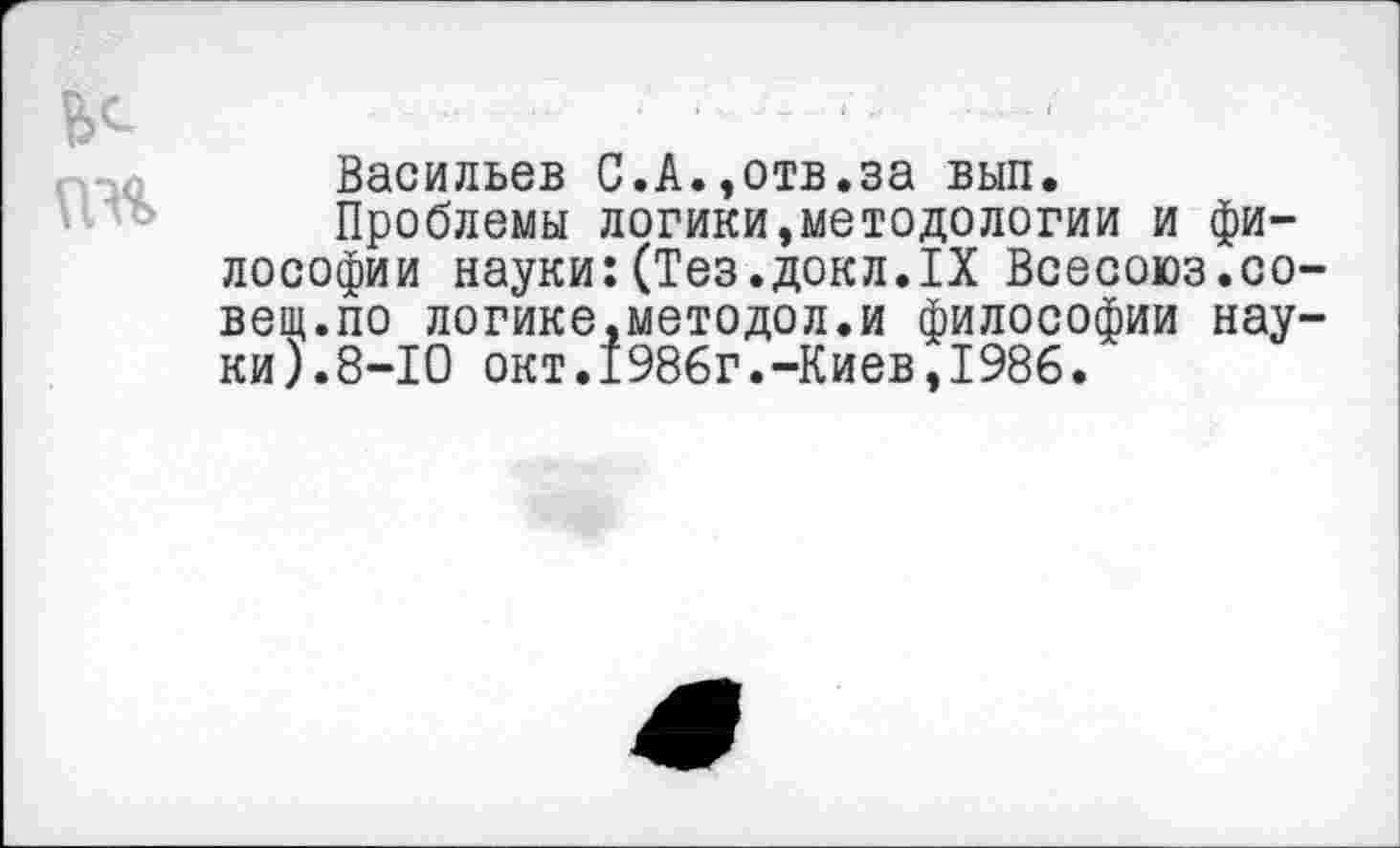 ﻿ПН
Васильев С.А.,отв.за вып.
Проблемы логики,методологии и философии науки:(Тез.докл.IX Всесоюз.совет.по логике,методол.и философии науки).8-10 окт.1986г.-Киев,1986.